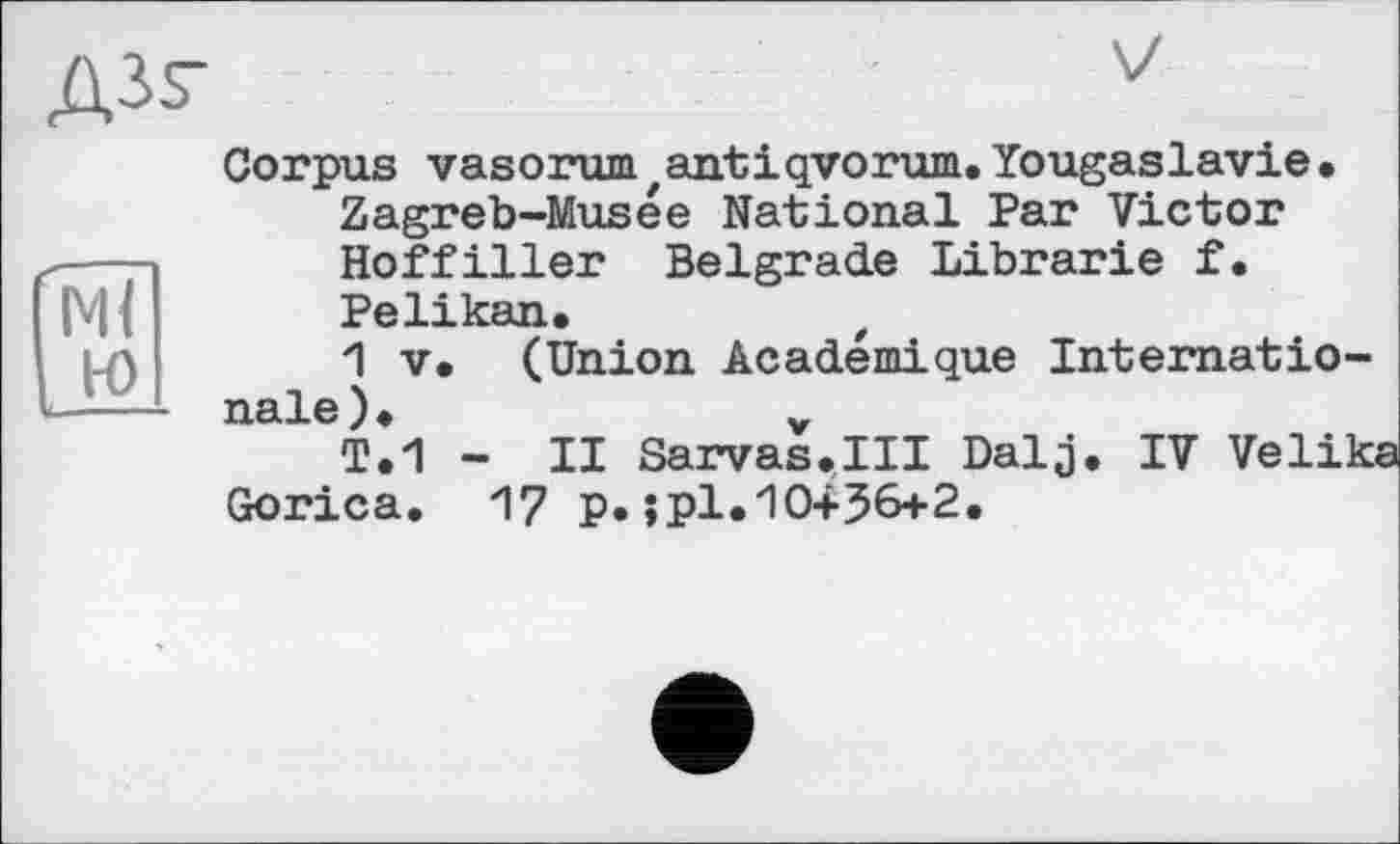 ﻿
Ml ю
Corpus vasorum zantiqvorum. Yougaslavie • Zagreb-Musée National Par Victor Hoffiller Belgrade Librarie f.
Pelikan,	t
1 V. (Union Académique Internationale),	„
T,1 - II Sarvas.III Dalj, IV Velika
Gorica. 17 p.;pl.И0+56+2,